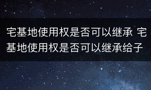 宅基地使用权是否可以继承 宅基地使用权是否可以继承给子女