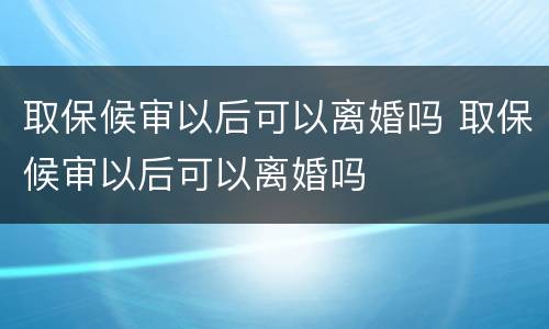 取保候审以后可以离婚吗 取保候审以后可以离婚吗