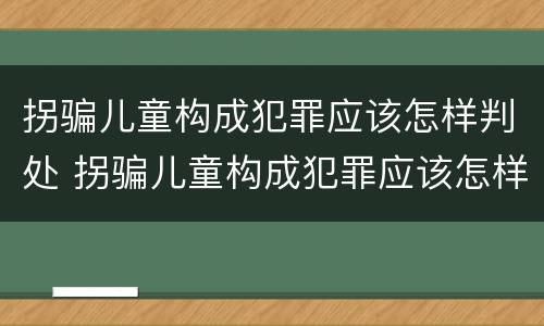 拐骗儿童构成犯罪应该怎样判处 拐骗儿童构成犯罪应该怎样判处呢