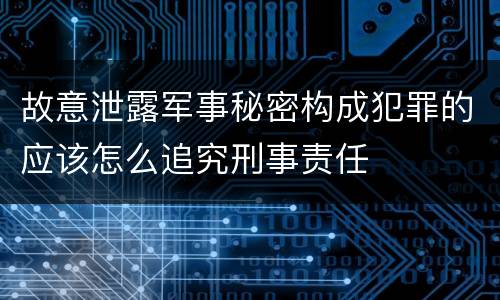故意泄露军事秘密构成犯罪的应该怎么追究刑事责任
