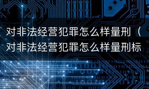 对非法经营犯罪怎么样量刑（对非法经营犯罪怎么样量刑标准）