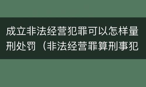 成立非法经营犯罪可以怎样量刑处罚（非法经营罪算刑事犯罪吗）