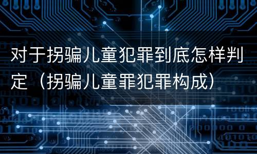 对于拐骗儿童犯罪到底怎样判定（拐骗儿童罪犯罪构成）