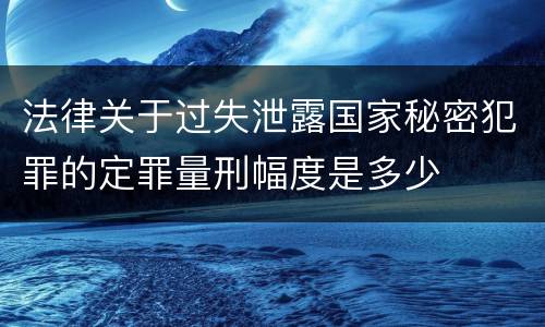 法律关于过失泄露国家秘密犯罪的定罪量刑幅度是多少