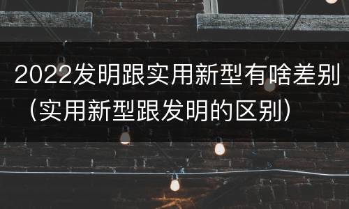 2022发明跟实用新型有啥差别（实用新型跟发明的区别）