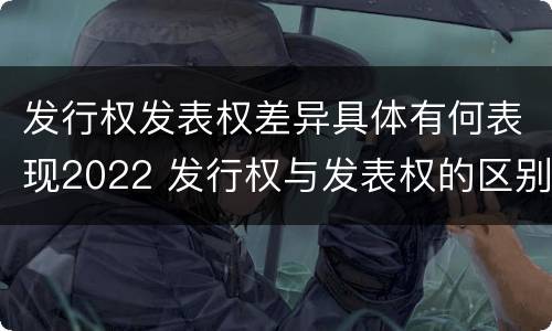 发行权发表权差异具体有何表现2022 发行权与发表权的区别