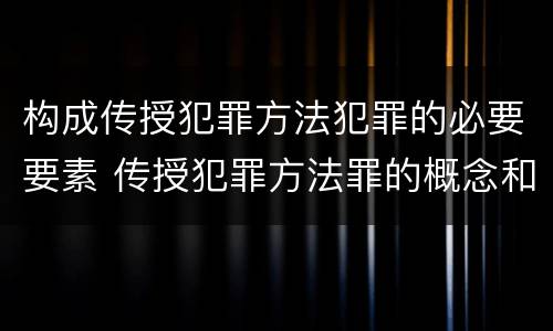 构成传授犯罪方法犯罪的必要要素 传授犯罪方法罪的概念和特征是什么