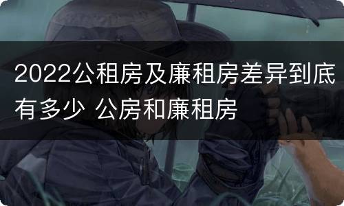 2022公租房及廉租房差异到底有多少 公房和廉租房
