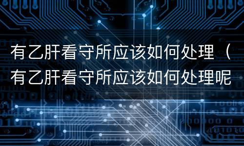 有乙肝看守所应该如何处理（有乙肝看守所应该如何处理呢）
