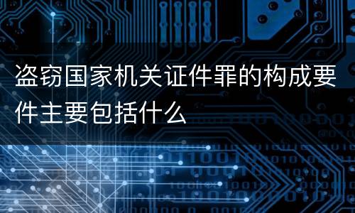 盗窃国家机关证件罪的构成要件主要包括什么