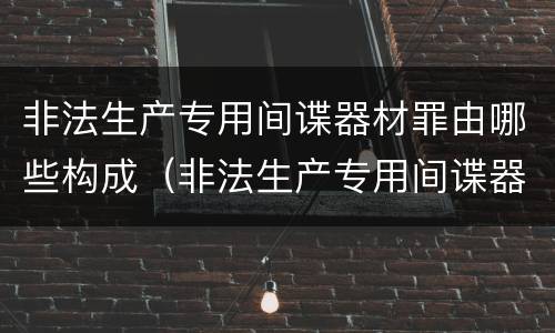 非法生产专用间谍器材罪由哪些构成（非法生产专用间谍器材罪由哪些构成）
