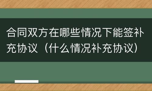 合同双方在哪些情况下能签补充协议（什么情况补充协议）