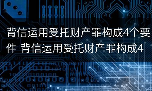 背信运用受托财产罪构成4个要件 背信运用受托财产罪构成4个要件有哪些