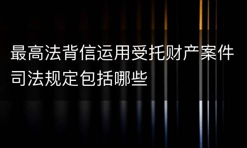 最高法背信运用受托财产案件司法规定包括哪些