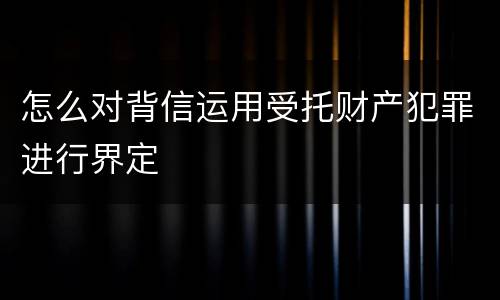 怎么对背信运用受托财产犯罪进行界定
