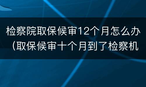 检察院取保候审12个月怎么办（取保候审十个月到了检察机关）