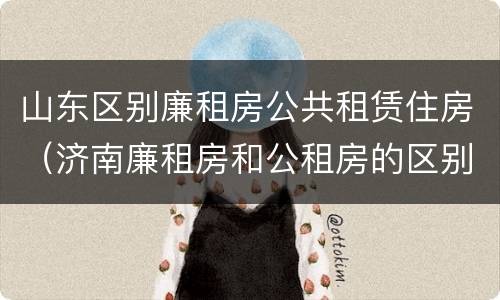 山东区别廉租房公共租赁住房（济南廉租房和公租房的区别）