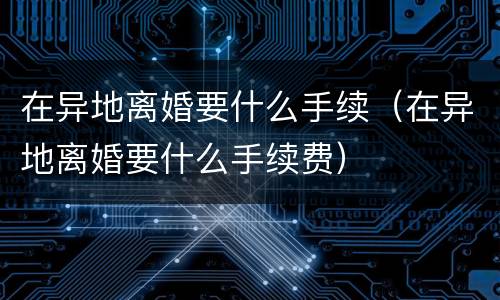 在异地离婚要什么手续（在异地离婚要什么手续费）