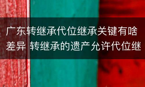 广东转继承代位继承关键有啥差异 转继承的遗产允许代位继承