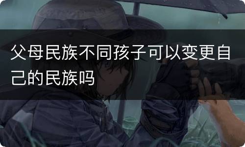 父母民族不同孩子可以变更自己的民族吗