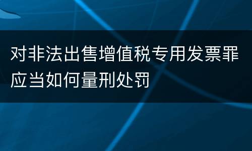 对非法出售增值税专用发票罪应当如何量刑处罚