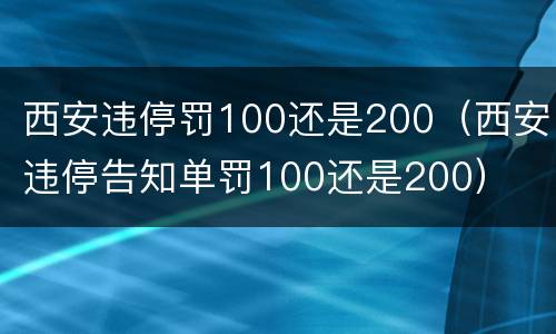 西安违停罚100还是200（西安违停告知单罚100还是200）