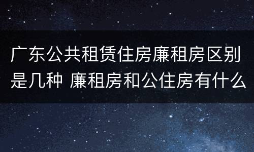 广东公共租赁住房廉租房区别是几种 廉租房和公住房有什么区别