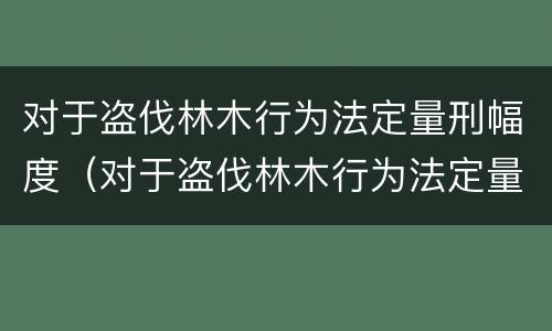 对于盗伐林木行为法定量刑幅度（对于盗伐林木行为法定量刑幅度是多少）