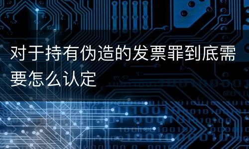 对于持有伪造的发票罪到底需要怎么认定
