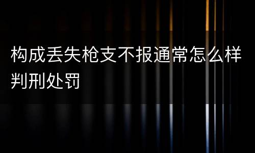 构成丢失枪支不报通常怎么样判刑处罚