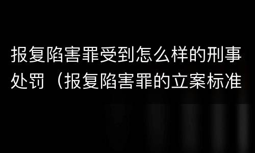 报复陷害罪受到怎么样的刑事处罚（报复陷害罪的立案标准）