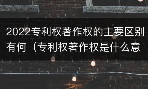 2022专利权著作权的主要区别有何（专利权著作权是什么意思）