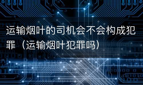 运输烟叶的司机会不会构成犯罪（运输烟叶犯罪吗）