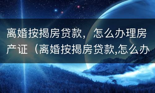 离婚按揭房贷款，怎么办理房产证（离婚按揭房贷款,怎么办理房产证流程）