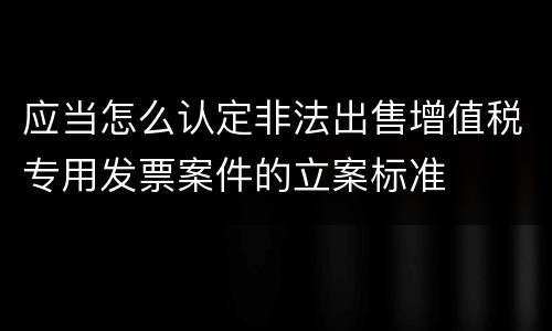 应当怎么认定非法出售增值税专用发票案件的立案标准