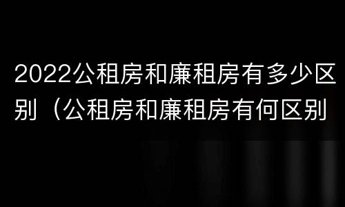 2022公租房和廉租房有多少区别（公租房和廉租房有何区别）