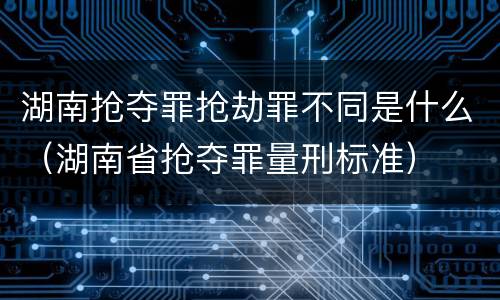 湖南抢夺罪抢劫罪不同是什么（湖南省抢夺罪量刑标准）