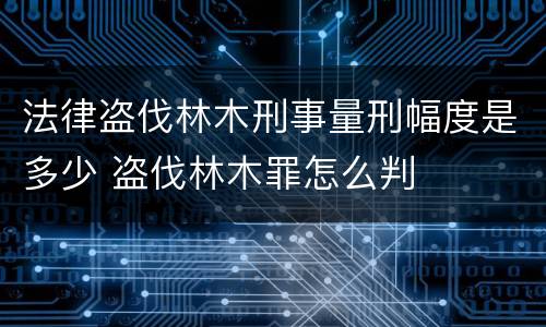 法律盗伐林木刑事量刑幅度是多少 盗伐林木罪怎么判