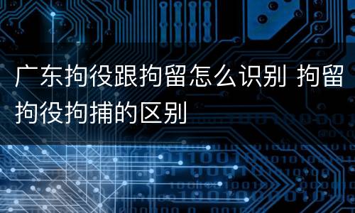 广东拘役跟拘留怎么识别 拘留拘役拘捕的区别