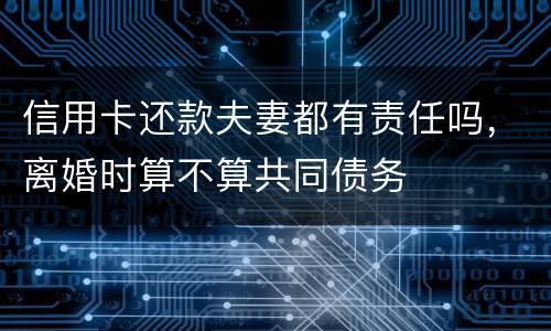 信用卡还款夫妻都有责任吗，离婚时算不算共同债务
