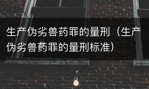 生产伪劣兽药罪的量刑（生产伪劣兽药罪的量刑标准）