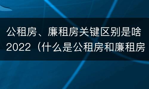 公租房、廉租房关键区别是啥2022（什么是公租房和廉租房）