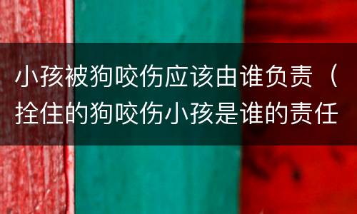 小孩被狗咬伤应该由谁负责（拴住的狗咬伤小孩是谁的责任）