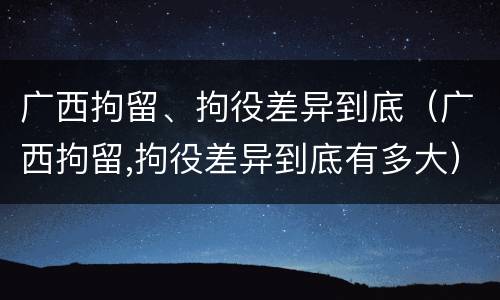广西拘留、拘役差异到底（广西拘留,拘役差异到底有多大）