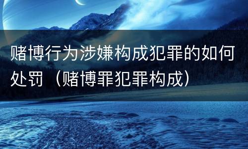 赌博行为涉嫌构成犯罪的如何处罚（赌博罪犯罪构成）