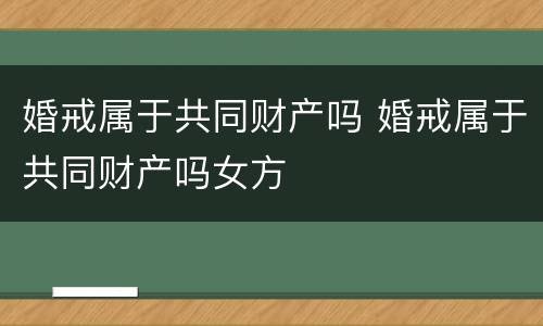 婚戒属于共同财产吗 婚戒属于共同财产吗女方