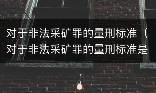 对于非法采矿罪的量刑标准（对于非法采矿罪的量刑标准是什么）