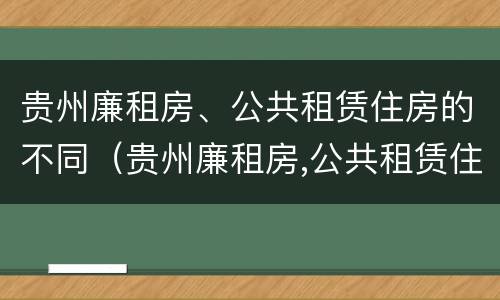 贵州廉租房、公共租赁住房的不同（贵州廉租房,公共租赁住房的不同分类）