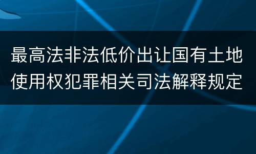 最高法非法低价出让国有土地使用权犯罪相关司法解释规定具体有哪些