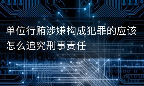 单位行贿涉嫌构成犯罪的应该怎么追究刑事责任